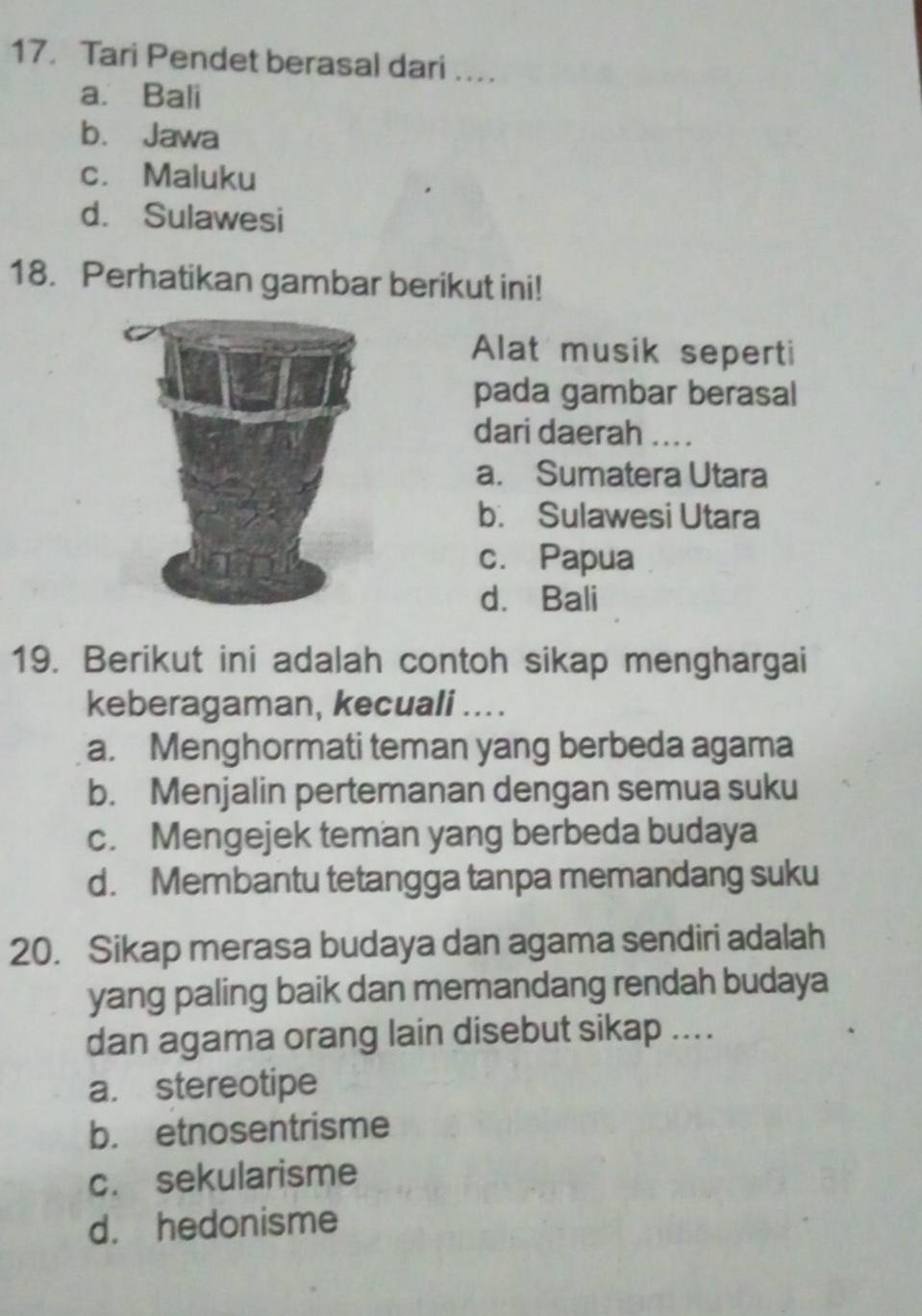 Tari Pendet berasal dari …
a. Bali
b. Jawa
c. Maluku
d. Sulawesi
18. Perhatikan gambar berikut ini!
Alat musik seperti
pada gambar berasal
dari daerah ....
a. Sumatera Utara
b. Sulawesi Utara
c. Papua
d. Bali
19. Berikut ini adalah contoh sikap menghargai
keberagaman, kecuali ....
a. Menghormati teman yang berbeda agama
b. Menjalin pertemanan dengan semua suku
c. Mengejek teman yang berbeda budaya
d. Membantu tetangga tanpa memandang suku
20. Sikap merasa budaya dan agama sendiri adalah
yang paling baik dan memandang rendah budaya
dan agama orang lain disebut sikap ....
a. stereotipe
b. etnosentrisme
c. sekularisme
d. hedonisme