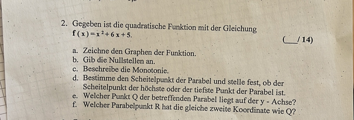 Gegeben ist die quadratische Funktion mit der Gleichung
f(x)=x^2+6x+5. 
_ / 14) 
a. Zeichne den Graphen der Funktion. 
b. Gib die Nullstellen an. 
c. Beschreibe die Monotonie. 
d. Bestimme den Scheitelpunkt der Parabel und stelle fest, ob der 
Scheitelpunkt der höchste oder der tiefste Punkt der Parabel ist. 
e. Welcher Punkt Q der betreffenden Parabel liegt auf der y - Achse? 
f. Welcher Parabelpunkt R hat die gleiche zweite Koordinate wie Q?