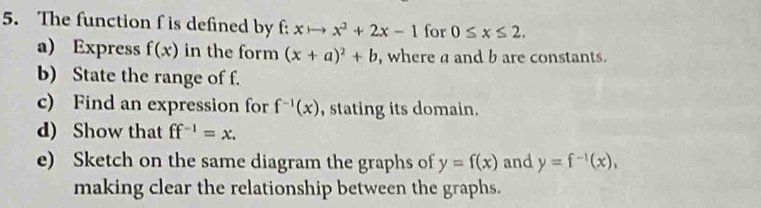 The function f is defined by f: xto x^2+2x-1 for 0≤ x≤ 2. 
a) Express f(x) in the form (x+a)^2+b , where a and b are constants. 
b) State the range of f. 
c) Find an expression for f^(-1)(x) , stating its domain. 
d) Show that ff^(-1)=x. 
e) Sketch on the same diagram the graphs of y=f(x) and y=f^(-1)(x), 
making clear the relationship between the graphs.