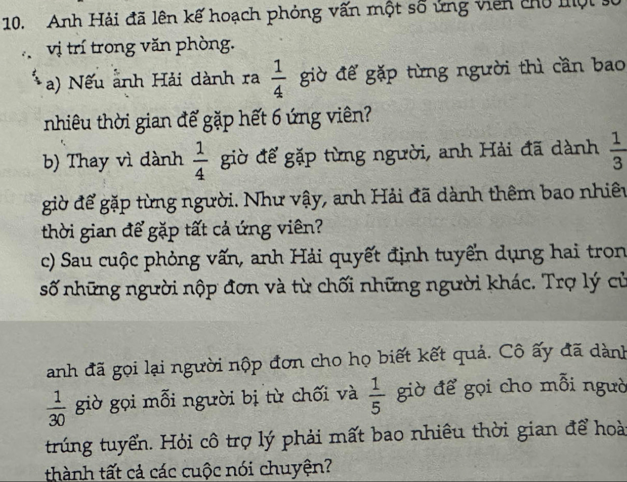 Anh Hải đã lên kế hoạch phỏng vấn một số ứng viên chủ lội 
vị trí trong văn phòng. 
a) Nếu ảnh Hải dành ra  1/4  giờ để gặp từng người thì cần bao 
nhiêu thời gian đế gặp hết 6 ứng viên? 
b) Thay vì dành  1/4  giờ để gặp từng người, anh Hải đã dành  1/3 
giờ để gặp từng người. Như vậy, anh Hải đã dành thêm bao nhiêu 
thời gian để gặp tất cả ứng viên? 
c) Sau cuộc phỏng vấn, anh Hải quyết định tuyển dụng hai tron 
số những người nộp đơn và từ chối những người khác. Trợ lý cử 
anh đã gọi lại người nộp đơn cho họ biết kết quả. Cô ấy đã dành
 1/30  giờ gọi mỗi người bị từ chối và  1/5  giờ để gọi cho mỗi ngườ 
trúng tuyển. Hỏi cô trợ lý phải mất bao nhiêu thời gian để hoài 
thành tất cả các cuộc nói chuyện?