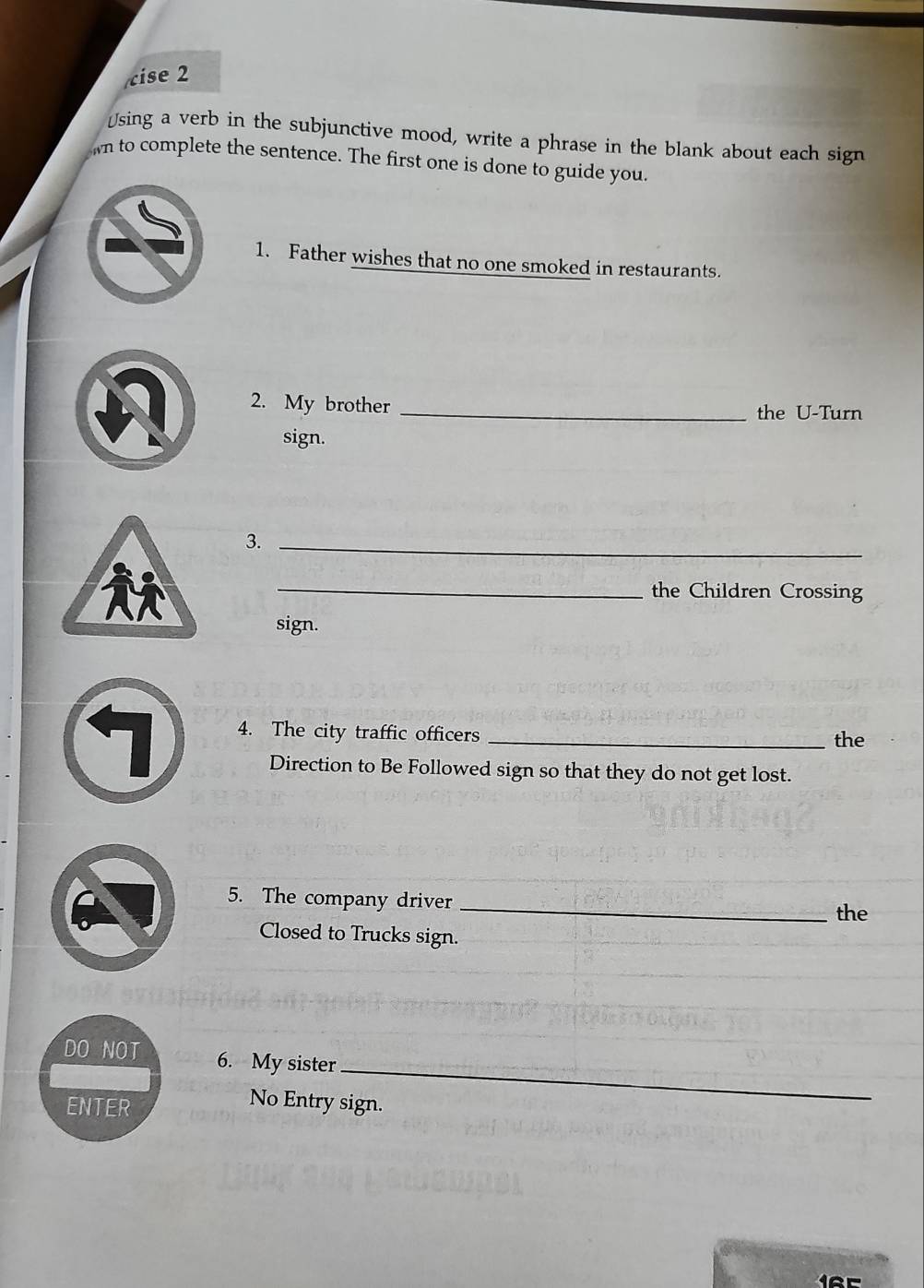 cise 2 
≌sing a verb in the subjunctive mood, write a phrase in the blank about each sign 
wn to complete the sentence. The first one is done to guide you 
1. Father wishes that no one smoked in restaurants. 
2. My brother _the U-Turn 
sign. 
3. 
_ 
_the Children Crossing 
sign. 
4. The city traffic officers _the 
Direction to Be Followed sign so that they do not get lost. 
5. The company driver_ 
the 
Closed to Trucks sign. 
DO NOT 6. My sister 
ENTER 
_ 
No Entry sign.