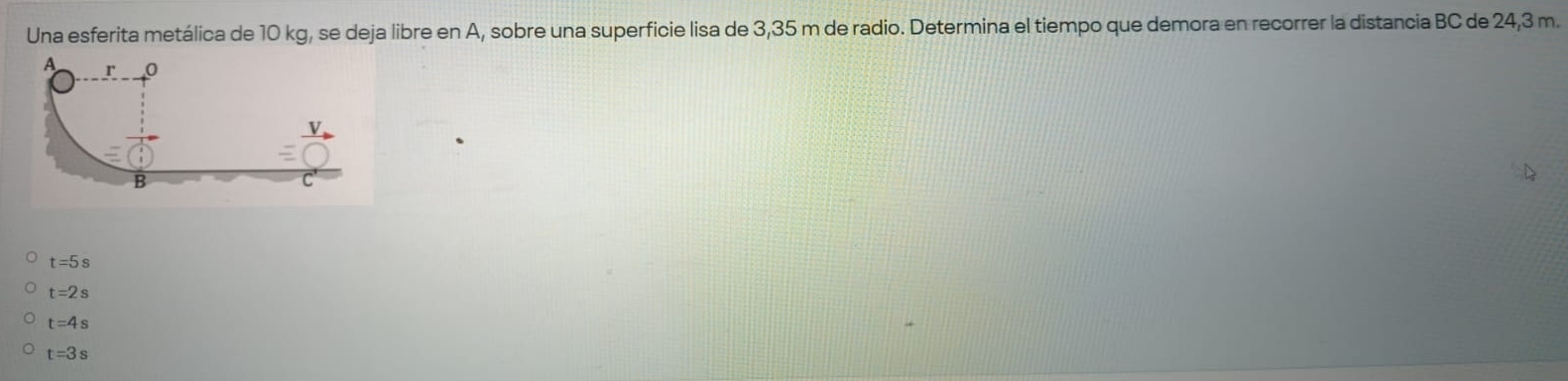 Una esferita metálica de 10 kg, se deja libre en A, sobre una superficie lisa de 3,35 m de radio. Determina el tiempo que demora en recorrer la distancia BC de 24,3 m.
t=5s
t=2s
t=4s
t=3s