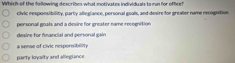 Which of the following describes what motivates individuals to run for office?
civic responsibility, party allegiance, personal goals, and desire for greater name recognition
personal goals and a desire for greater name recognition
desire for financial and personal gain
a sense of civic responsibility
party loyalty and allegiance