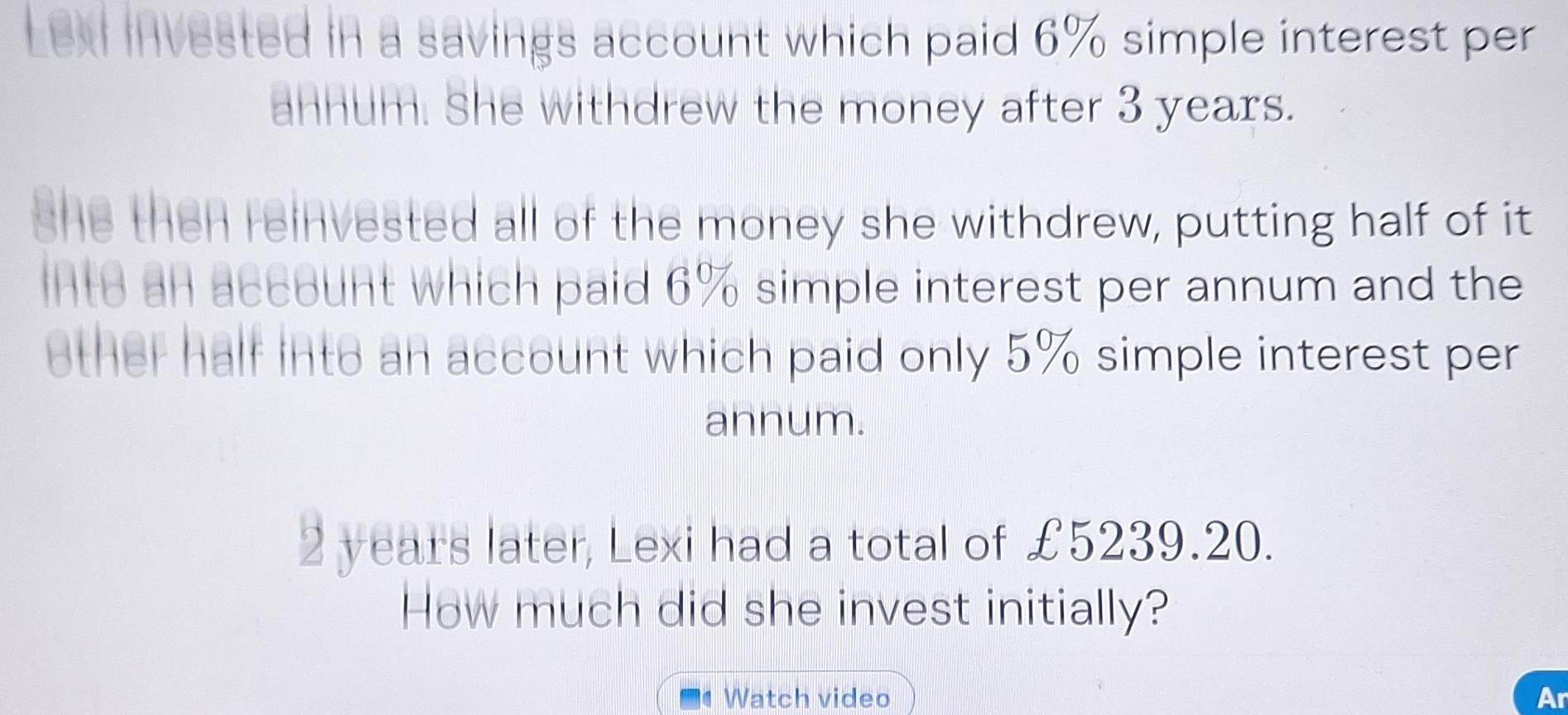 Lexi invested in a savings account which paid 6% simple interest per 
annum. She withdrew the money after 3 years. 
she then reinvested all of the money she withdrew, putting half of it 
into an account which paid 6% simple interest per annum and the 
other half into an account which paid only 5% simple interest per 
annum.
2 years later, Lexi had a total of £5239.20. 
How much did she invest initially? 
Watch video Ar