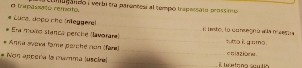 a conugando i verbi tra parentesi al tempo trapassato prossimo 
o trapassato remoto. 
Luca, dopo che (rileggere)_ il testo, lo consegnò alla maestra. 
Era molto stanca perché (lavorare) _tutto il giorno. 
Anna aveva fame perché non (fare) _colazione. 
Non appena la mamma (uscire) 
_ 
, il telefono sauillò