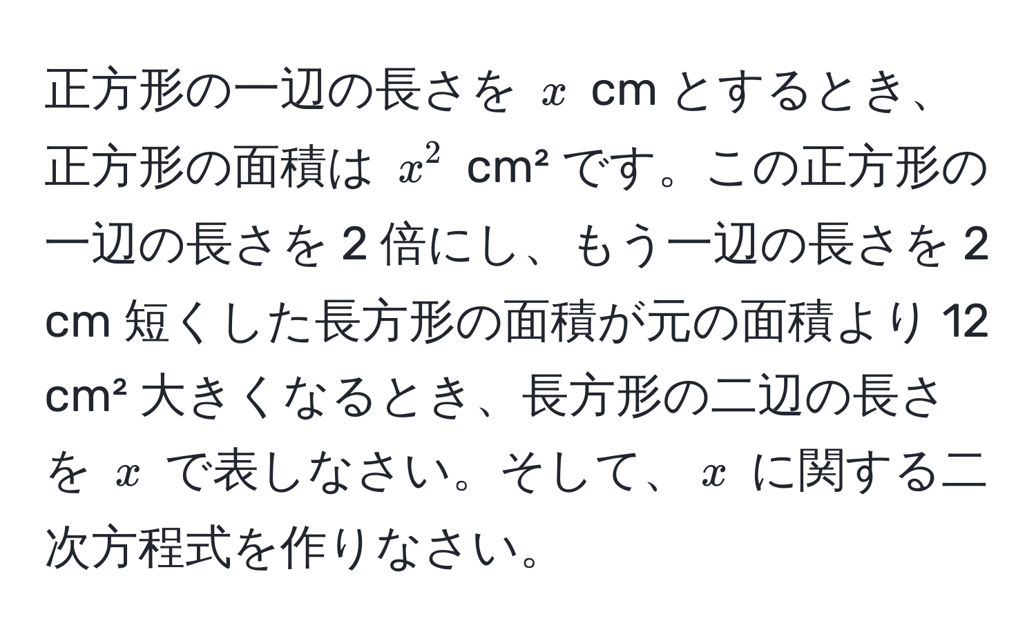 正方形の一辺の長さを ( x ) cm とするとき、正方形の面積は ( x^2 ) cm² です。この正方形の一辺の長さを 2 倍にし、もう一辺の長さを 2 cm 短くした長方形の面積が元の面積より 12 cm² 大きくなるとき、長方形の二辺の長さを ( x ) で表しなさい。そして、( x ) に関する二次方程式を作りなさい。