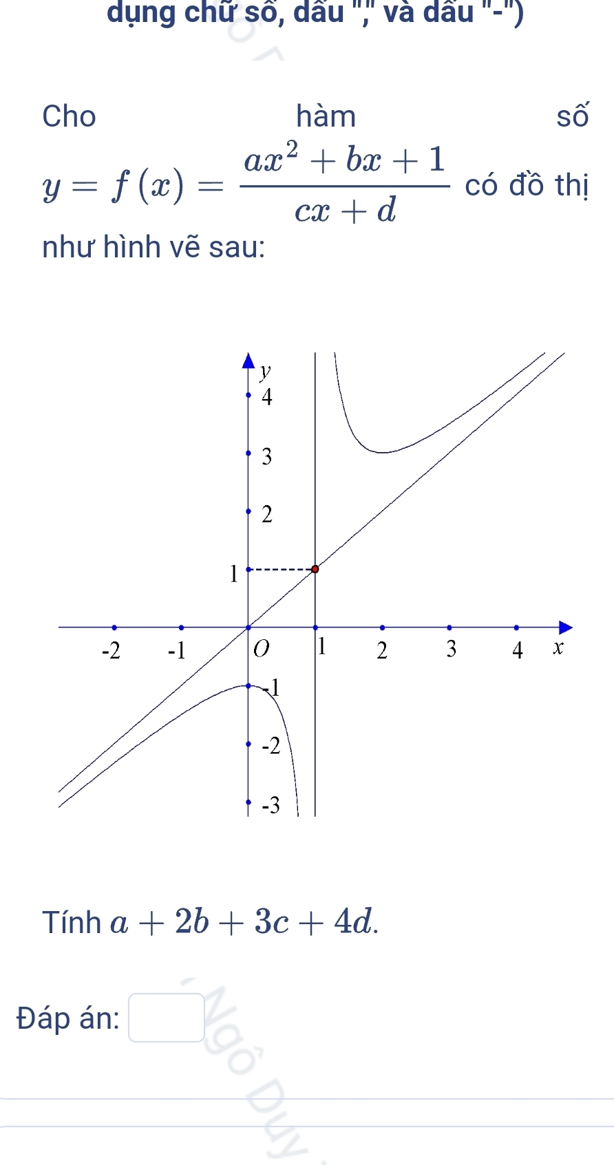 dụng chữ số, dấu "," và dấu "-") 
Cho hàm số
y=f(x)= (ax^2+bx+1)/cx+d  có đồ thị 
như hình vẽ sau: 
Tính a+2b+3c+4d. 
Đáp án: □