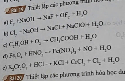 ng Thiết lập các phương trình lộu 
a) F_2+NaOHto NaF+OF_2+H_2O
b) Cl_2+NaOHto NaCl+NaClO+H_2O
c) C_2H_5OH+O_2to CH_3COOH+H_2O
d) Fe_3O_4+HNO_3to Fe(NO_3)_3+NO+H_2O
e) K_2Cr_2O_7+HClto KCl+CrCl_3+Cl_2+H_2O
Bài20/ Thiết lập các phương trình hóa học du