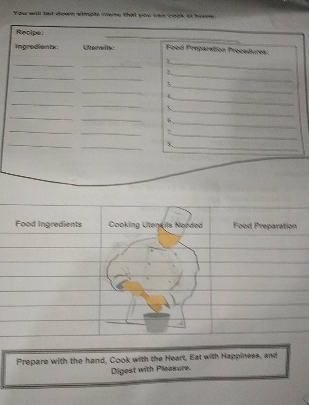 You willl list down simple menu that you can cook at home: 
Recipe: 
Ingredients: Utensils: 
Food Preparation Procedures: 
_ 
_ 
_1 
_ 
_ 
_ 
2 
_ 
_ 
3. 
_ 
4 
_ 
_ 
_ 
_ 
5. 
_ 
_ 
_ 
6. 
_ 
_ 
_ 
_ 
__ 
8. 
Food Ingredients Cooking Utenels Needed Food Preparation 
Prepare with the hand, Cook with the Heart, Eat with Happiness, and 
Digest with Pleasure.