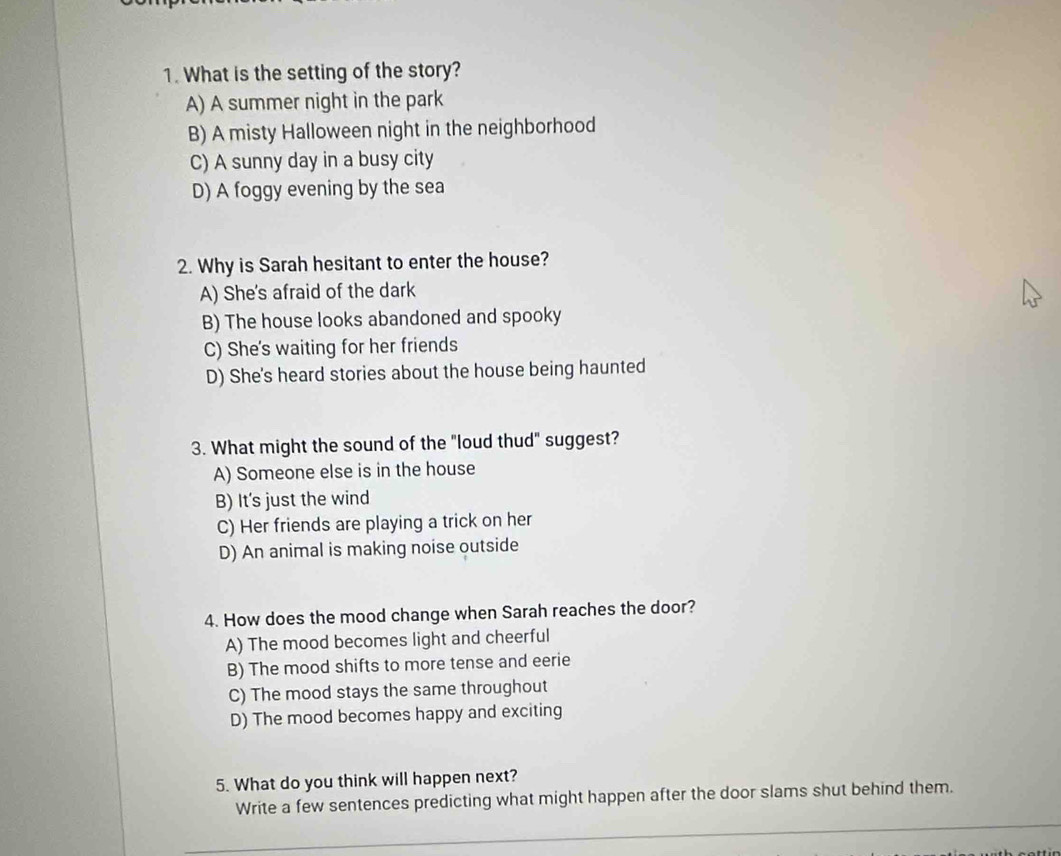 What is the setting of the story?
A) A summer night in the park
B) A misty Halloween night in the neighborhood
C) A sunny day in a busy city
D) A foggy evening by the sea
2. Why is Sarah hesitant to enter the house?
A) She's afraid of the dark
B) The house looks abandoned and spooky
C) She's waiting for her friends
D) She's heard stories about the house being haunted
3. What might the sound of the "loud thud" suggest?
A) Someone else is in the house
B) It's just the wind
C) Her friends are playing a trick on her
D) An animal is making noise outside
4. How does the mood change when Sarah reaches the door?
A) The mood becomes light and cheerful
B) The mood shifts to more tense and eerie
C) The mood stays the same throughout
D) The mood becomes happy and exciting
5. What do you think will happen next?
Write a few sentences predicting what might happen after the door slams shut behind them.