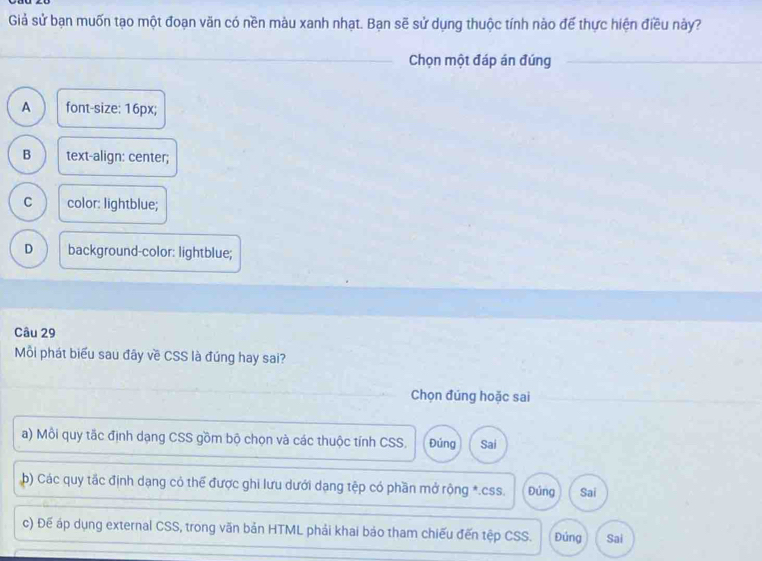 Giả sử bạn muốn tạo một đoạn văn có nền màu xanh nhạt. Bạn sẽ sử dụng thuộc tính nào để thực hiện điều này?
_
Chọn một đáp án đúng__
A font-size: 16px;
B text-align: center;
C color: lightblue;
D background-color: lightblue;
Câu 29
Mỗi phát biểu sau đây về CSS là đúng hay sai?
Chọn đúng hoặc sai
a) Mỗi quy tắc định dạng CSS gồm bộ chọn và các thuộc tính CSS. Đúng Sai
b) Các quy tắc định dạng có thể được ghi lưu dưới dạng tệp có phần mở rộng *. css. Đúng Sai
c) Đế áp dụng external CSS, trong văn bản HTML phải khai bảo tham chiếu đến tệp CSS. Đúng Sai