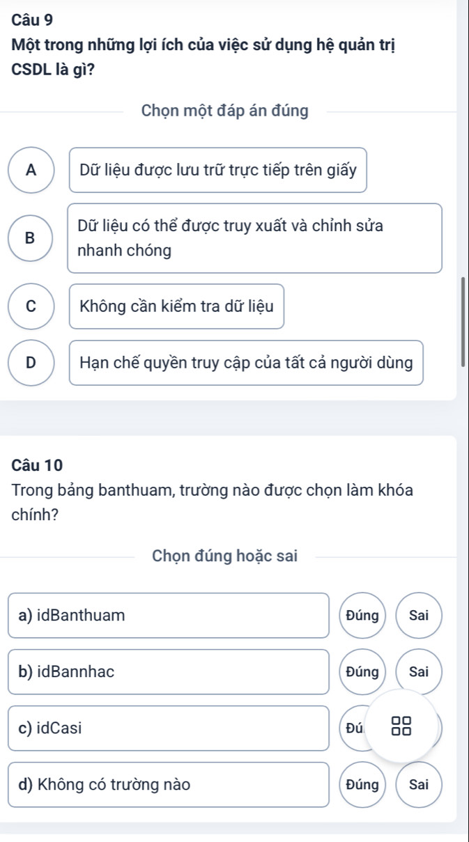 Một trong những lợi ích của việc sử dụng hệ quản trị
CSDL là gì?
Chọn một đáp án đúng
A Dữ liệu được lưu trữ trực tiếp trên giấy
B Dữ liệu có thể được truy xuất và chỉnh sửa
nhanh chóng
C Không cần kiểm tra dữ liệu
D Hạn chế quyền truy cập của tất cả người dùng
Câu 10
Trong bảng banthuam, trường nào được chọn làm khóa
chính?
Chọn đúng hoặc sai
a) idBanthuam Đúng Sai
b) idBannhac Đúng Sai
c) idCasi Đú
d) Không có trường nào Đúng Sai