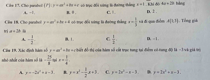 Cho parabol (P): y=ax^2+bx+c có trục đối xứng là đường thẳng x=1. Khi đó 4a+2b bàng
A. -1. B. 0. C. 1. D. 2.
Câu 18. Cho parabol y=ax^2+bx+4 có trục đối xứng là đường thẳng x= 1/3  và đi qua điểm A(1;3). Tổng giá
trj a+2b là
A. - 1/2 . B. 1. C.  1/2 . D. -1.
Câu 19. Xác định hàm số y=ax^2+bx+c * biết đồ thị của hàm số cắt trục tung tại điểm có tung độ là −3 và giá trị
nhỏ nhất của hàm số là - 25/8  tại x= 1/4 .
A. y=-2x^2+x-3. B. y=x^2- 1/2 x+3. C. y=2x^2-x-3. D. y=2x^2+x-3.