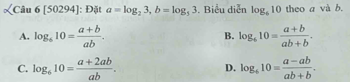 Câu 6[50294] : Đặt a=log _23, b=log _53. Biểu diễn log _610 theo a và b.
A. log _610= (a+b)/ab . log _610= (a+b)/ab+b . 
B.
C. log _610= (a+2ab)/ab . log _610= (a-ab)/ab+b . 
D.