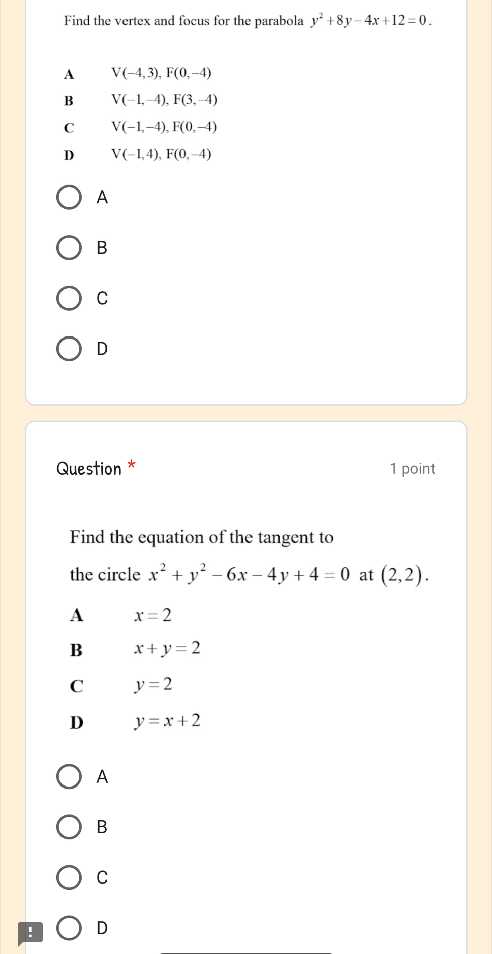 Find the vertex and focus for the parabola y^2+8y-4x+12=0.
A V(-4,3), F(0,-4)
B V(-1,-4), F(3,-4)
C V(-1,-4), F(0,-4)
D V(-1,4), F(0,-4)
A
B
C
D
Question * 1 point
Find the equation of the tangent to
the circle x^2+y^2-6x-4y+4=0 at (2,2).
A x=2
B x+y=2
C y=2
D y=x+2
A
B
C
!
D
