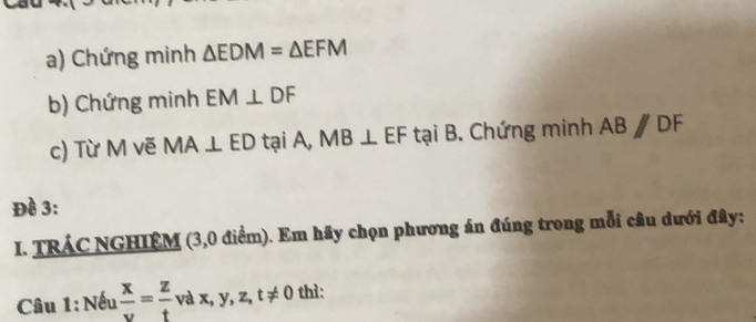 Chứng minh △ EDM=△ EFM
b) Chứng minh EM⊥ DF
c) Từ M vẽ MA⊥ ED tại A, MB⊥ EF c tại B. Chứng minh ABparallel DF
Đề 3: 
I. TRÁC NGHIÊM (3,0 điểm). Em hãy chọn phương án đúng trong mỗi câu dưới đây: 
Câu 1: Nếu  x/v = z/t vax, y, z, t!= 0 thì: