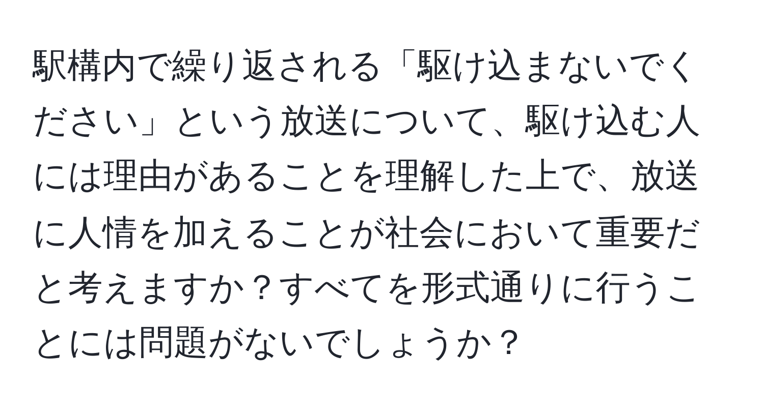 駅構内で繰り返される「駆け込まないでください」という放送について、駆け込む人には理由があることを理解した上で、放送に人情を加えることが社会において重要だと考えますか？すべてを形式通りに行うことには問題がないでしょうか？