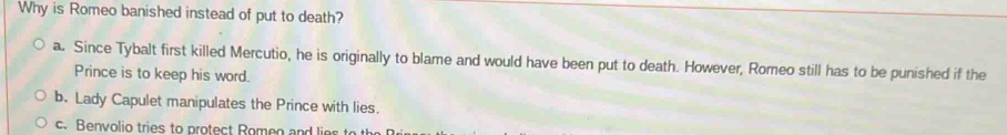 Why is Romeo banished instead of put to death?
a. Since Tybalt first killed Mercutio, he is originally to blame and would have been put to death. However, Romeo still has to be punished if the
Prince is to keep his word.
b. Lady Capulet manipulates the Prince with lies.
c. Benvolio tries to protect Romeo and lio