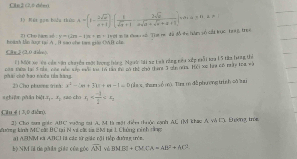 Cần 2 (2,0 điểm). 
1) Rút gọn biểu thức A=(1- 2sqrt(a)/a+1 ):( 1/sqrt(a)+1 - 2sqrt(a)/asqrt(a)+sqrt(a)+a+1 ) với a≥ 0, a!= 1
2) Cho hàm số : y=(2m-1)x+m+1 với m là tham số. Tim m để đồ thị hàm số cắt trục tung, trục 
hoành lần lượt tại A , B sao cho tam giác OAB cân. 
Câu 3 (2,0 điểm). 
1) Một xe lửa cần vận chuyển một lượng hàng. Người lái xe tính rằng nều xếp mỗi toa 15 tần hàng thì 
còn thừa lại 5 tần, còn nều xếp mỗi toa 16 tần thì có thể chở thêm 3 tần nữa. Hội xe lửa có mẫy toa và 
phải chở bao nhiêu tấn hàng. 
2) Cho phương trinh: x^2-(m+3)x+m-1=0 (ẩn x, tham số m). Tim m để phương trình có hai 
nghiệm phân biệt x_1, x_2 sao cho x_1
Câu 4 ( 3,0 điểm). 
2) Cho tam giác ABC vuông tại A, M là một điễm thuộc cạnh AC (M khác A và C). Đường tròn 
đường kính MC cất BC tại N và cất tia BM tại I. Chứng minh rằng: 
a) ABNM và ABCI là các tứ giác nội tiếp đường tròn. 
b) NM là tia phân giác của góc widehat ANI và BM.BI+CM. CA=AB^2+AC^2.