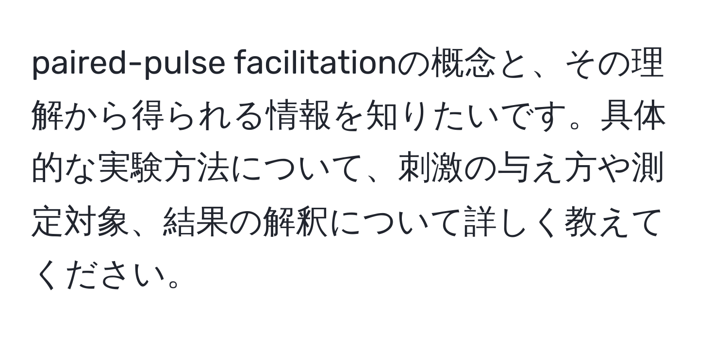 paired-pulse facilitationの概念と、その理解から得られる情報を知りたいです。具体的な実験方法について、刺激の与え方や測定対象、結果の解釈について詳しく教えてください。