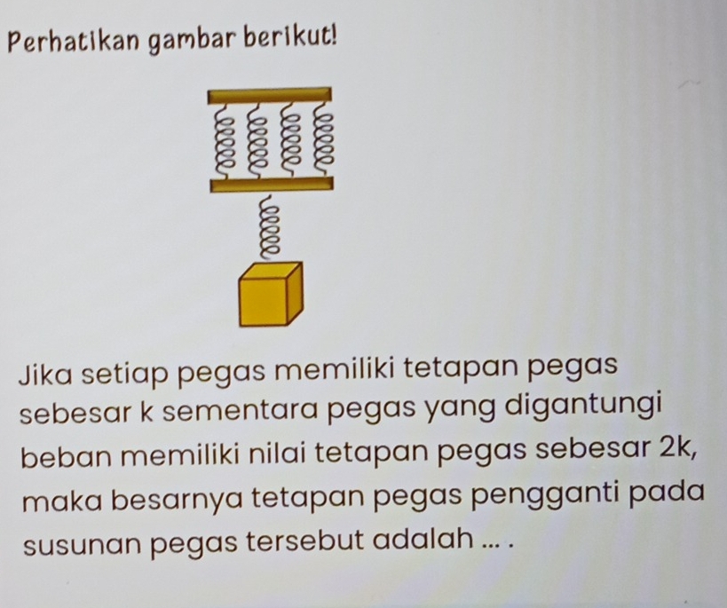 Perhatikan gambar berikut! 
a ε 
ξ 
Jika setiap pegas memiliki tetapan pegas 
sebesar k sementara pegas yang digantungi 
beban memiliki nilai tetapan pegas sebesar 2k, 
maka besarnya tetapan pegas pengganti pada 
susunan pegas tersebut adalah ... .