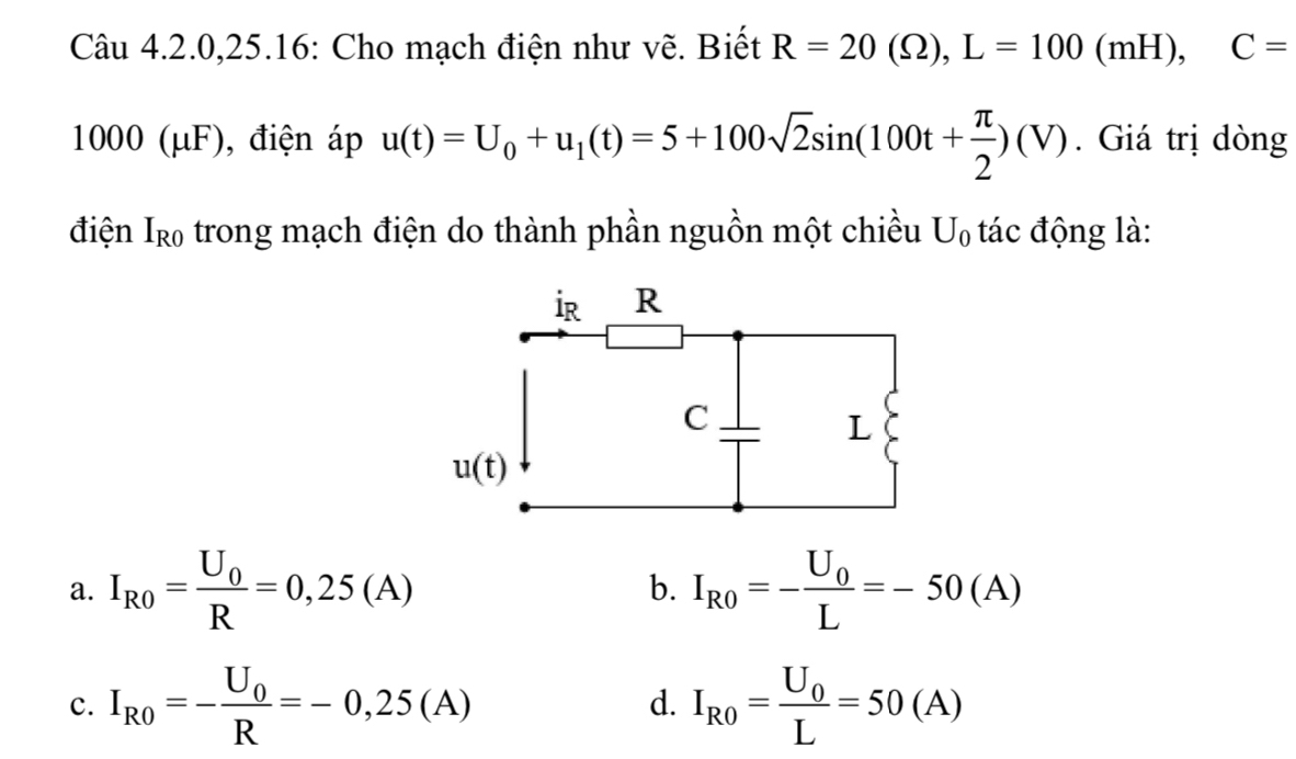 Câu 4.2.0,25.16: Cho mạch điện như vẽ. Biết R=20(Omega ),L=100(mH),C=
1000 (μF), điện áp u(t)=U_0+u_1(t)=5+100sqrt(2)sin (100t+ π /2 )(V). Giá trị dòng
điện Ir₀ trong mạch điện do thành phần nguồn một chiều U_0 tác động là:
a. I_R0=frac U_0R=0,25(A) b. I_R0=-frac U_0L=-50(A)
c. I_R0=-frac U_0R=-0,25(A) d. I_R0=frac U_0L=50(A)