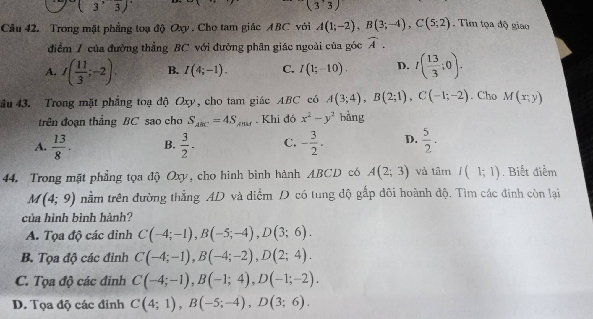 (3^,overline 3)
(3'3)
Câu 42. Trong mặt phẳng toạ độ Oxy . Cho tam giác ABC với A(1;-2),B(3;-4),C(5;2). Tìm tọa độ giao
điểm / của đường thẳng BC với đường phân giác ngoài của góc widehat A.
A. I( 11/3 ;-2).
B. I(4;-1). C. I(1;-10).
D. I( 13/3 ;0).
âu 43. Trong mặt phẳng toạ độ Oxy, cho tam giác ABC có A(3;4),B(2;1),C(-1;-2). Cho M(x;y)
trên đoạn thắng BC sao cho S_ABC=4S_ABM. Khi đó x^2-y^2 bằng
A.  13/8 .  3/2 .
B.
D.
C. - 3/2 .  5/2 .
44. Trong mặt phẳng tọa độ Oxy, cho hình bình hành ABCD có A(2;3) và tan I(-1;1). Biết điểm
M(4;9) trằm trên đường thẳng AD và điểm D có tung độ gấp đôi hoành độ. Tìm các đinh còn lại
của hình bình hành?
A. Tọa độ các đỉnh C(-4;-1),B(-5;-4),D(3;6).
B. Tọa độ các đinh C(-4;-1),B(-4;-2),D(2;4).
C. Tọa độ các đỉnh C(-4;-1),B(-1;4),D(-1;-2).
D. Tọa độ các đỉnh C(4;1),B(-5;-4),D(3;6).