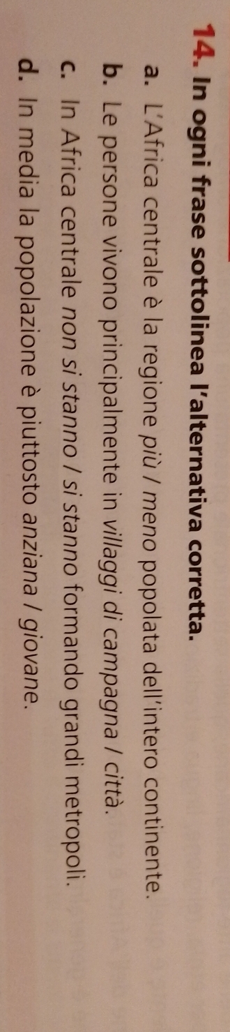 In ogni frase sottolinea l’alternativa corretta.
a. L'Africa centrale è la regione più / meno popolata dell'intero continente.
b. Le persone vivono principalmente in villaggi di campagna / città.
c. In Africa centrale non si stanno / si stanno formando grandi metropoli.
d. In media la popolazione è piuttosto anziana / giovane.