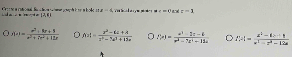 Create a rational function whose graph has a hole at x=4 , vertical asymptotes at x=0 and x=3, 
and an x-intercept at (2,0).
f(x)= (x^2+6x+8)/x^3+7x^2+12x  f(x)= (x^2-6x+8)/x^3-7x^2+12x  f(x)= (x^2-2x-8)/x^3-7x^2+12x  f(x)= (x^2-6x+8)/x^3-x^2-12x 