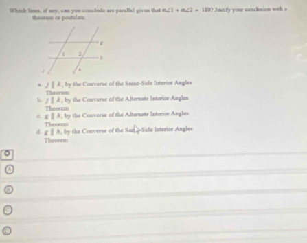 Which lines, if any, can you conclude are parallel given that m∠ 1+m∠ 2=180? Justify your conclusion with a
theorem or postulate
a. J||k,by y the Converse of the Same-Side Interior Angles
Theorem
b. f||k,by y the Converse of the Alternate Interior Angles
Theorem
e gparallel h,by the Converse of the Alternate Interior Angles
Theorem
d. cparallel h , by the Converse of the San. =Side Interior Angles
Theorem
。
a