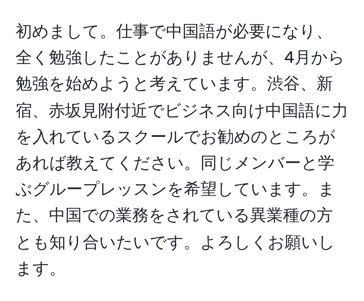 初めまして。仕事で中国語が必要になり、全く勉強したことがありませんが、4月から勉強を始めようと考えています。渋谷、新宿、赤坂見附付近でビジネス向け中国語に力を入れているスクールでお勧めのところがあれば教えてください。同じメンバーと学ぶグループレッスンを希望しています。また、中国での業務をされている異業種の方とも知り合いたいです。よろしくお願いします。