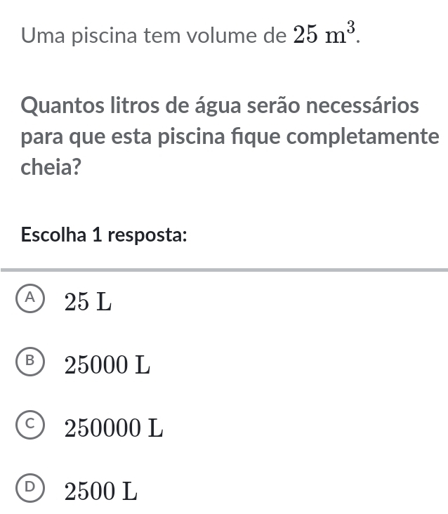 Uma piscina tem volume de 25m^3. 
Quantos litros de água serão necessários
para que esta piscina fique completamente
cheia?
Escolha 1 resposta:
A ) 25 L
B 25000 L
C 250000 L
D 2500 L