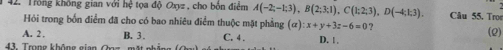 Trồng không gian với hệ tọa độ Oxyz , cho bốn điểm A(-2;-1;3), B(2;3;1), C(1;2;3), D(-4;1;3). Câu 55. Trọe
Hỏi trong bốn điểm đã cho có bao nhiêu điểm thuộc mặt phẳng (alpha ) : x+y+3z-6=0 ?
A. 2 , B. 3. (2)
4 ron g không gi an C. 4. D. |