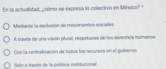 En la actualidad, ¿cómo se expresa lo colectivo en México? *
Mediante la exclusión de movimientos sociales
A través de una visión plural, respetuosa de los derechos humanos
Con la centralización de todos los recursos en el gobierno
Solo a través de la política institucional