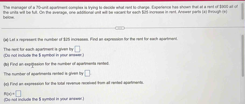 The manager of a 70 -unit apartment complex is trying to decide what rent to charge. Experience has shown that at a rent of $900 all of 
the units will be full. On the average, one additional unit will be vacant for each $25 increase in rent. Answer parts (a) through (e) 
below. 
(a) Let x represent the number of $25 increases. Find an expression for the rent for each apartment. 
The rent for each apartment is given by □. 
(Do not include the $ symbol in your answer.) 
(b) Find an expression for the number of apartments rented. 
The number of apartments rented is given by □. 
(c) Find an expression for the total revenue received from all rented apartments.
R(x)=□
(Do not include the $ symbol in your answer.)