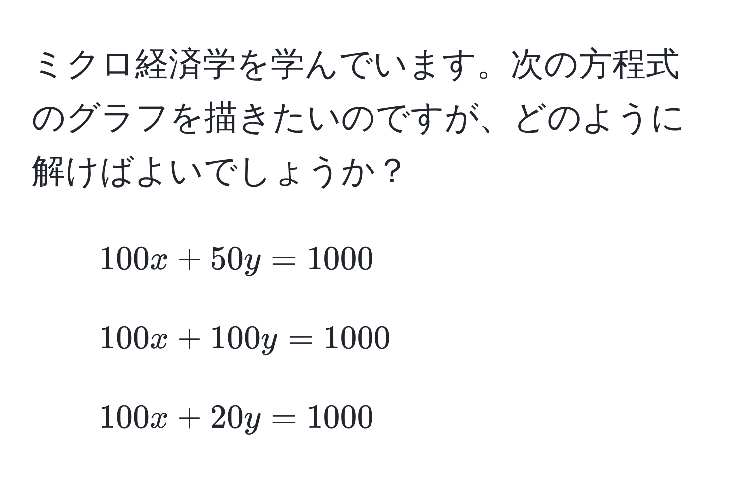 ミクロ経済学を学んでいます。次の方程式のグラフを描きたいのですが、どのように解けばよいでしょうか？  
1. $100x + 50y = 1000$  
2. $100x + 100y = 1000$  
3. $100x + 20y = 1000$