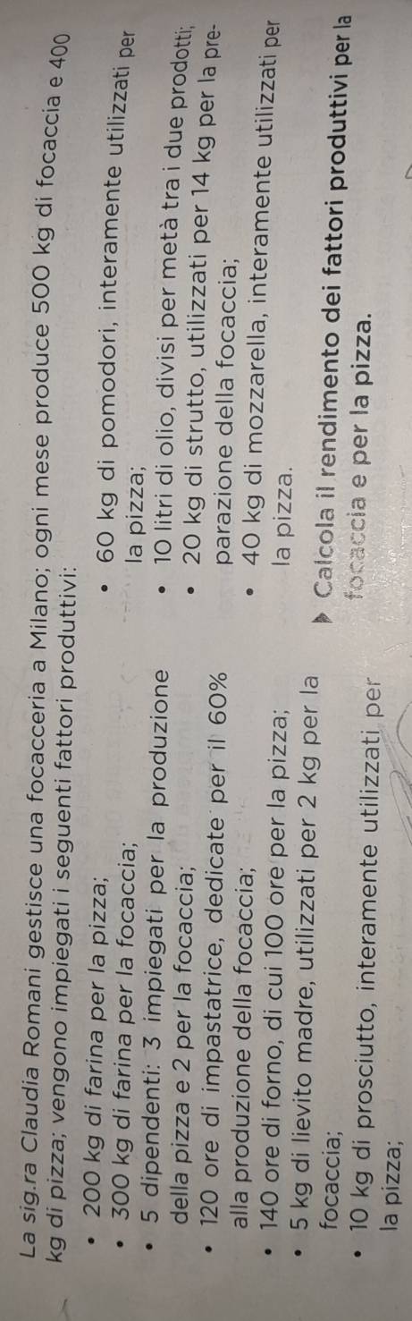 La sig.ra Claudia Romani gestisce una focacceria a Milano; ogni mese produce 500 kg di focaccia e 400
kg di pizza; vengono impiegati i seguenti fattori produttivi:
200 kg di farina per la pizza;
60 kg di pomodori, interamente utilizzati per
300 kg di farina per la focaccia; la pizza;
5 dipendenti: 3 impiegati per la produzione
10 litri di olio, divisi per metà tra i due prodotti; 
della pizza e 2 per la focaccia;
20 kg di strutto, utilizzati per 14 kg per la pre-
120 ore di impastatrice, dedicate per il 60% parazione della focaccia; 
alla produzione della focaccia;
40 kg di mozzarella, interamente utilizzati per
140 ore di forno, di cui 100 ore per la pizza; la pizza.
5 kg di lievito madre, utilizzati per 2 kg per la Calcola il rendimento dei fattori produttivi per la 
focaccia; focaccia e per la pizza.
10 kg di prosciutto, interamente utilizzati per 
la pizza;