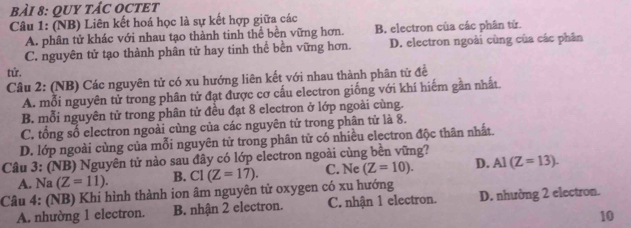 QUY TÁC OCTET
Câu 1: (NB) Liên kết hoá học là sự kết hợp giữa các
A. phân tử khác với nhau tạo thành tinh thể bền vững hơn. B, electron của các phân tử.
C. nguyên tử tạo thành phân tử hay tinh thể bền vững hơn. D. electron ngoài cùng của các phân
tứ.
Câu 2: (NB) Các nguyên tử có xu hướng liên kết với nhau thành phân tử để
A. mỗi nguyên tử trong phân tử đạt được cơ cấu electron giống với khí hiếm gần nhất.
B. mỗi nguyên tử trong phân tử đều đạt 8 electron ở lớp ngoài cùng.
C. tổng số electron ngoài cùng của các nguyên tử trong phân tử là 8.
D. lớp ngoài cùng của mỗi nguyên tử trong phân tử có nhiều electron độc thân nhất.
Câu 3: (NB) Nguyên tử nào sau đây có lớp electron ngoài cùng bền vững?
A. Na (Z=11). B. CI(Z=17). C. Ne (Z=10). D. Al (Z=13). 
Câu 4: (NB) Khi hình thành ion âm nguyên tử oxygen có xu hướng D. nhường 2 electron.
A. nhường 1 electron. B. nhận 2 electron. C. nhận 1 electron.
10