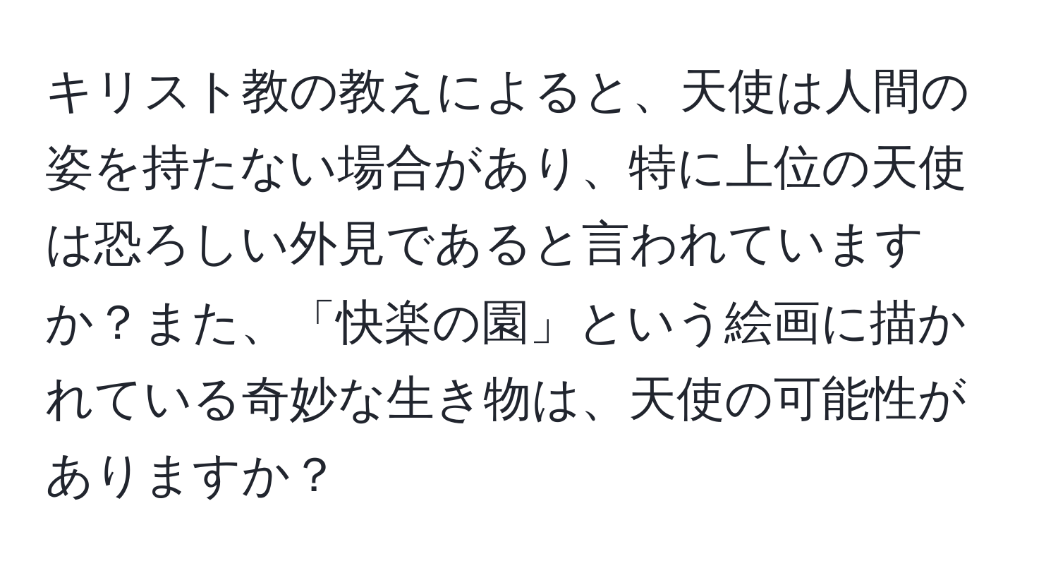 キリスト教の教えによると、天使は人間の姿を持たない場合があり、特に上位の天使は恐ろしい外見であると言われていますか？また、「快楽の園」という絵画に描かれている奇妙な生き物は、天使の可能性がありますか？