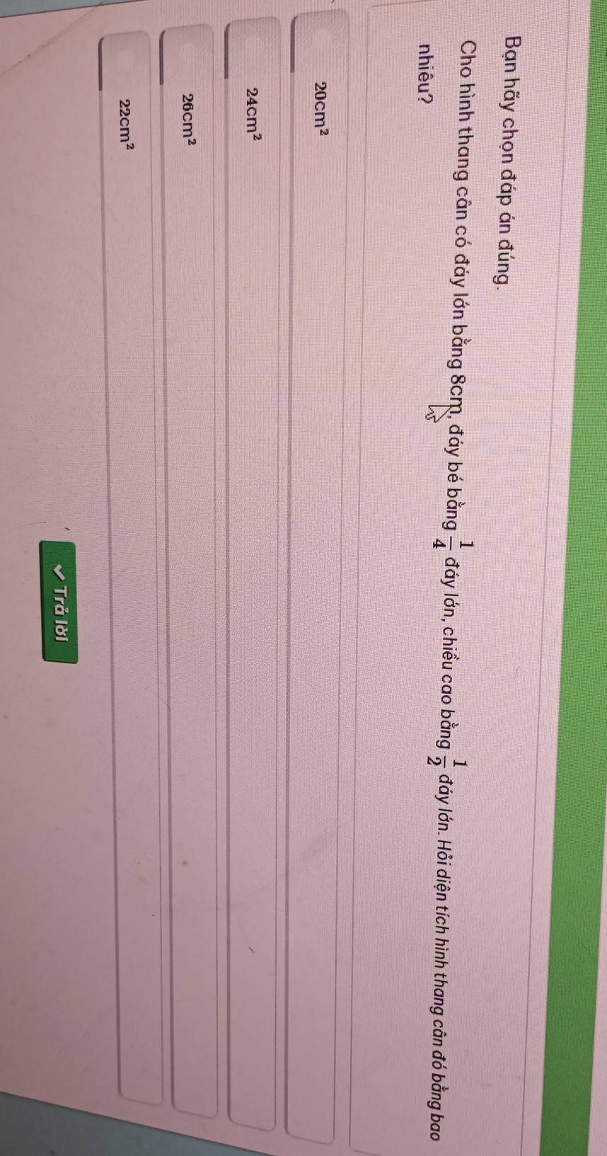 Bạn hãy chọn đáp án đúng.
Cho hình thang cân có đáy lớn bằng 8cm, đáy bé bằng  1/4  đáy lớn, chiều cao bằng  1/2  đáy lớn. Hỏi diện tích hình thang cân đó bằng bao
nhiêu?
20cm^2
24cm^2
26cm^2
22cm^2
Trả lời