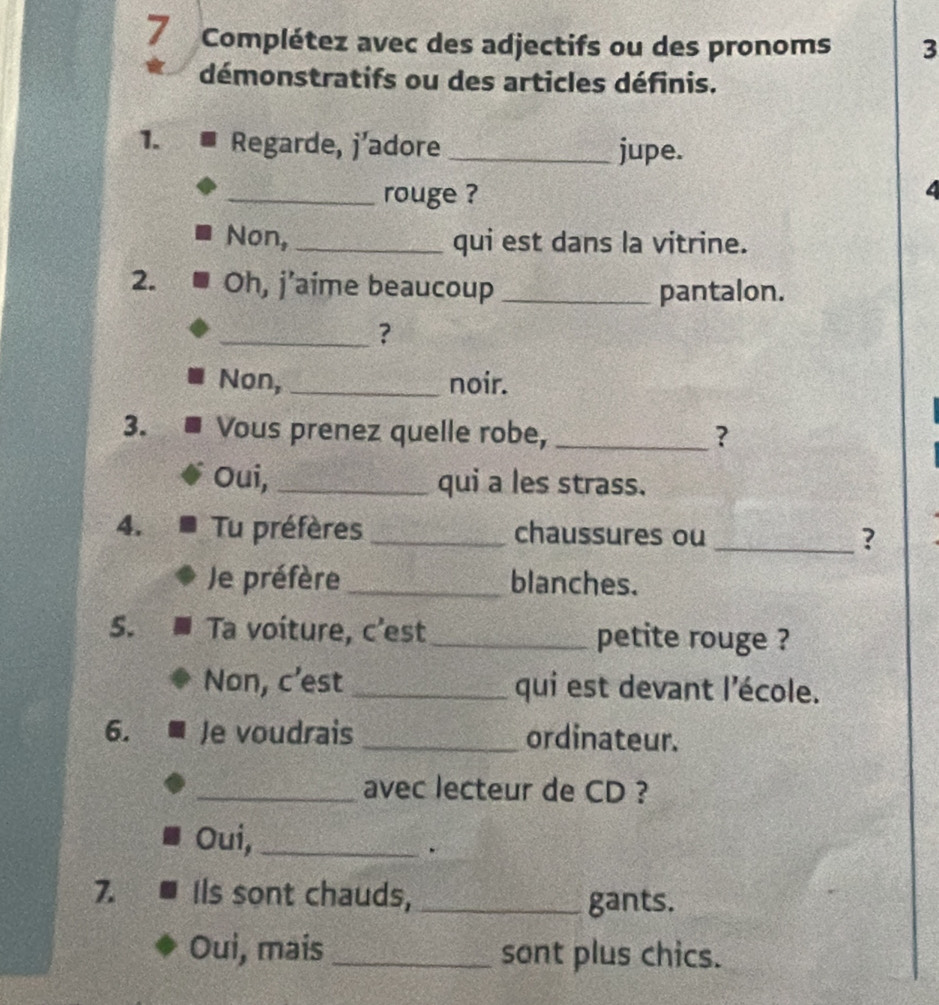 Complétez avec des adjectifs ou des pronoms 3 
démonstratifs ou des articles définis. 
1. Regarde, j’adore _jupe. 
_rouge ? 4 
Non,_ qui est dans la vitrine. 
2. Oh, j’aime beaucoup _pantalon. 
_? 
Non, _noir. 
3. Vous prenez quelle robe,_ ? 
Oui,_ qui a les strass. 
4. Tu préfères_ chaussures ou _? 
Je préfère _blanches. 
5. Ta voíture, c'est_ petite rouge ? 
Non, c’est _qui est devant l'école. 
6. Je voudrais _ordinateur. 
_avec lecteur de CD ? 
Oui,_ 
. 
7. Ils sont chauds,_ 
gants. 
Oui, mais _sont plus chics.