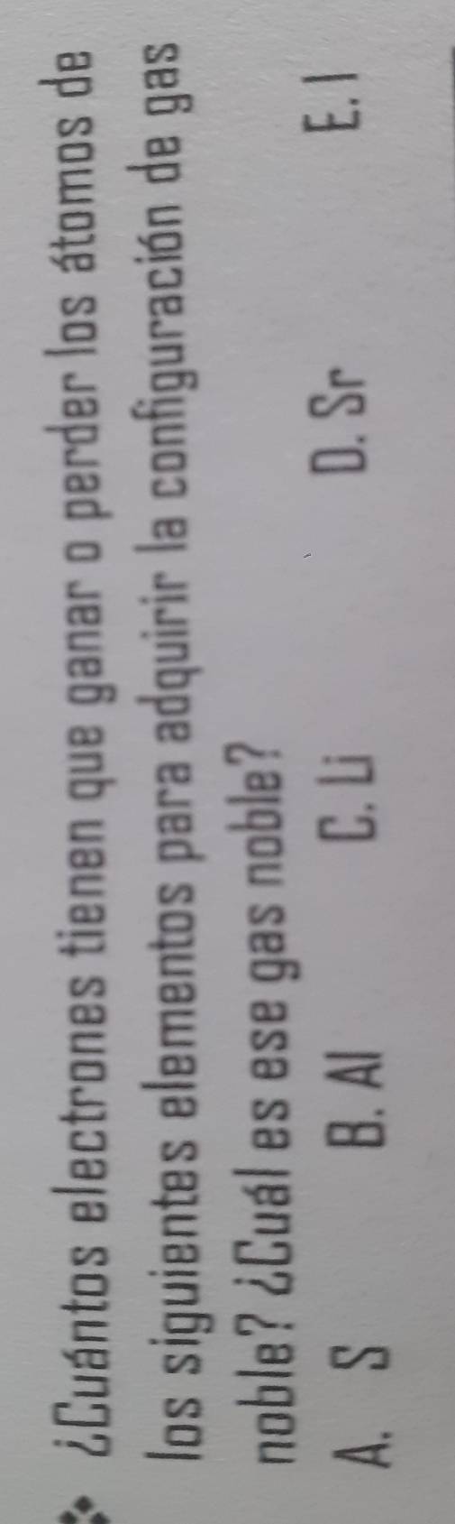 ¿Cuántos electrones tienen que ganar o perder los átomos de
los siguientes elementos para adquirir la configuración de gas
noble? ¿Cuál es ese gas noble?
A. S B. Al
C. Li
D. Sr E. I