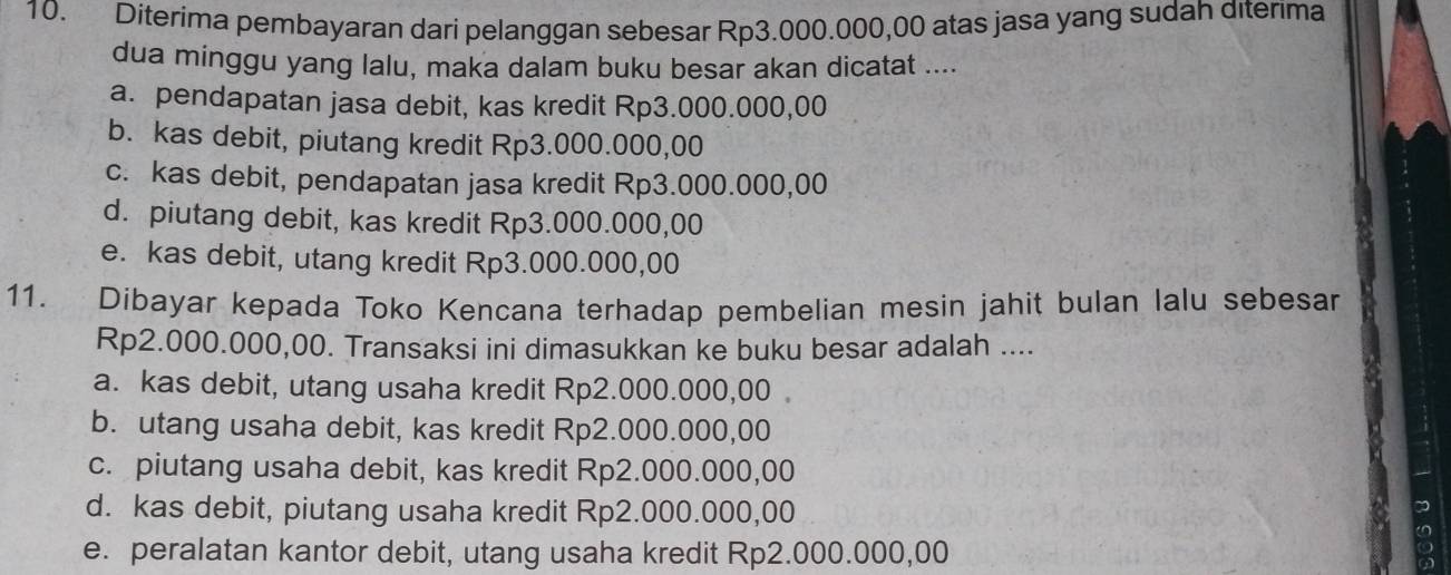 Diterima pembayaran dari pelanggan sebesar Rp3.000.000,00 atas jasa yang sudah diterima
dua minggu yang lalu, maka dalam buku besar akan dicatat ....
a. pendapatan jasa debit, kas kredit Rp3.000.000,00
b. kas debit, piutang kredit Rp3.000.000,00
c. kas debit, pendapatan jasa kredit Rp3.000.000,00
d. piutang debit, kas kredit Rp3.000.000,00
e. kas debit, utang kredit Rp3.000.000,00
11. Dibayar kepada Toko Kencana terhadap pembelian mesin jahit bulan lalu sebesar
Rp2.000.000,00. Transaksi ini dimasukkan ke buku besar adalah ....
a. kas debit, utang usaha kredit Rp2.000.000,00
b. utang usaha debit, kas kredit Rp2.000.000,00
c. piutang usaha debit, kas kredit Rp2.000.000,00
d. kas debit, piutang usaha kredit Rp2.000.000,00
e. peralatan kantor debit, utang usaha kredit Rp2.000.000,00