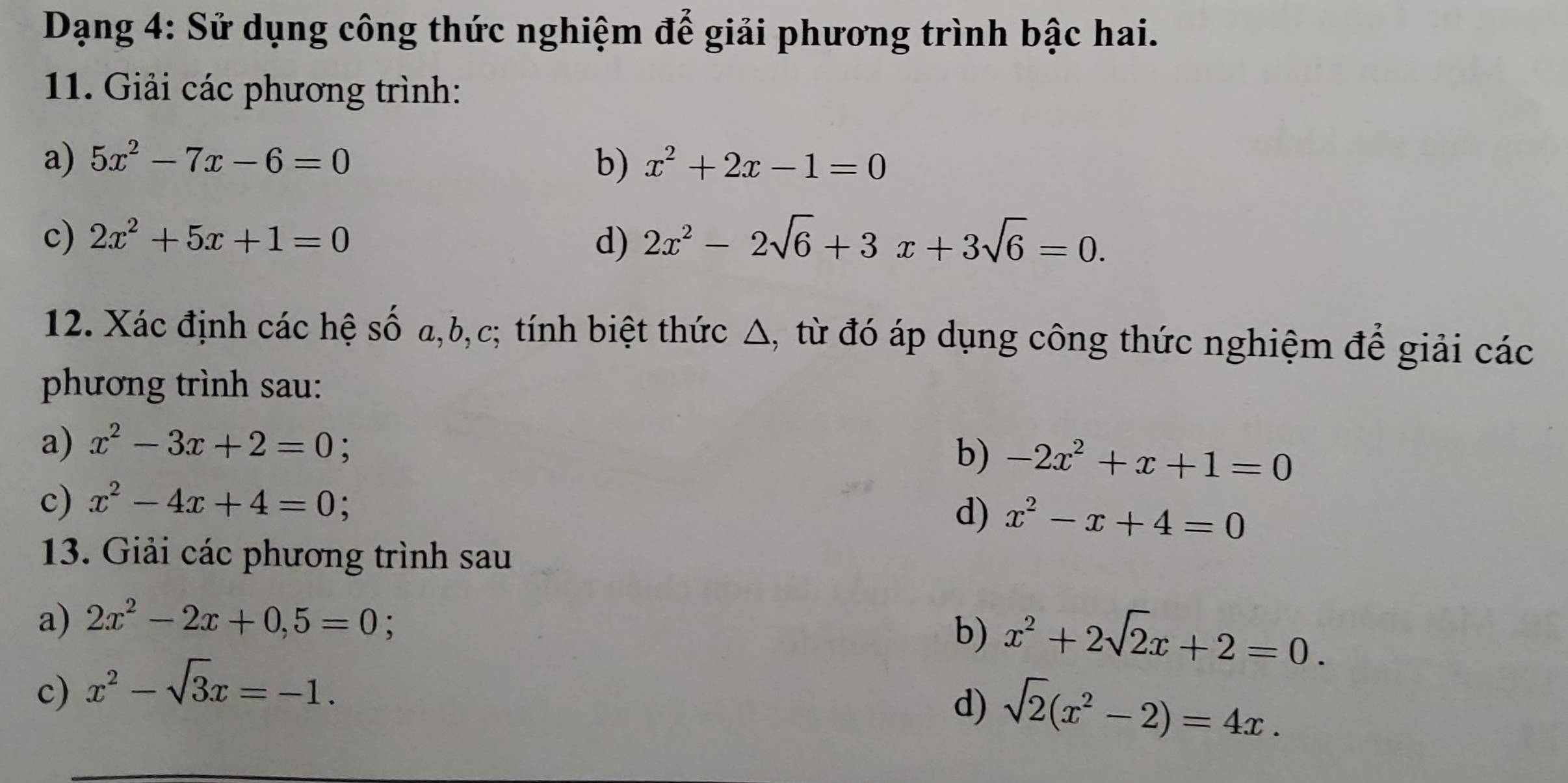 Dạng 4: Sử dụng công thức nghiệm để giải phương trình bậc hai. 
11. Giải các phương trình: 
a) 5x^2-7x-6=0 b) x^2+2x-1=0
c) 2x^2+5x+1=0 d) 2x^2-2sqrt(6)+3x+3sqrt(6)=0. 
12. Xác định các hệ số a, b, c; tính biệt thức △, từ đó áp dụng công thức nghiệm để giải các 
phương trình sau: 
a) x^2-3x+2=0 : 
b) -2x^2+x+1=0
c) x^2-4x+4=0
d) x^2-x+4=0
13. Giải các phương trình sau 
a) 2x^2-2x+0,5=0; 
b) x^2+2sqrt(2)x+2=0. 
c) x^2-sqrt(3)x=-1. 
d) sqrt(2)(x^2-2)=4x.