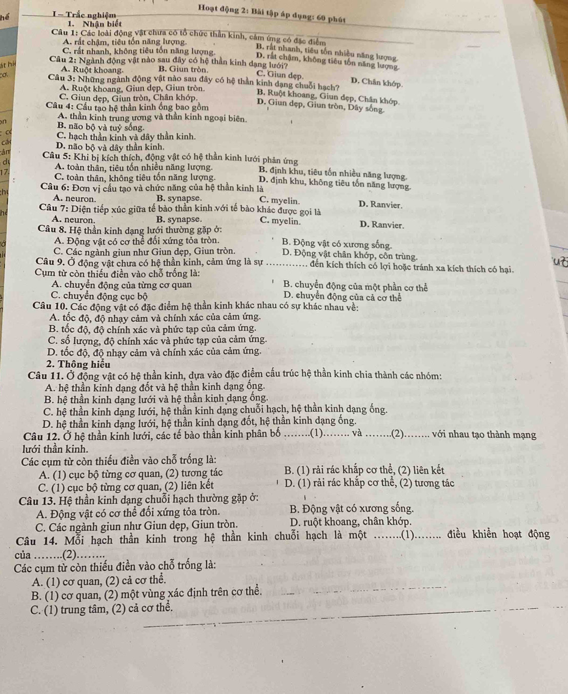 Hoạt động 2: Bǎi tập áp dụng: 60 phút
I - Trắc nghiệm
1. Nhân biết
Câu 1: Các loài động vật chưa có tổ chức thần kinh, cảm ứng có đặc điểm
A. rất chậm, tiêu tốn năng lượng.
B. rất nhanh, tiêu tốn nhiều năng lượng.
C. rất nhanh, không tiêu tổn năng lượng. D. rất chậm, không tiêu tốn năng lượng
Câu 2: Ngành động vật nào sau đây có hệ thần kinh dạng lưới?
át hi
A. Ruột khoang. B. Giun tròn.
C. Giun dẹp. D. Chân khớp.
cơ.  Câu 3: Những ngành động vật nào sau đây có hệ thần kinh dạng chuỗi hạch?
A. Ruột khoang, Giun dẹp, Giun tròn.
B. Ruột khoang, Giun dẹp, Chân khớp.
C. Giun dẹp, Giun tròn, Chân khớp,
Cầu 4: Cầu tạo hệ thần kinh ống bao gồm
D. Giun dẹp, Giun tròn, Dây sống
A. thần kinh trung ương và thần kinh ngoại biên.
n B. não bộ và tuỷ sống.
C. hạch thần kinh và dây thần kinh.
cá D. não bộ và dây thần kinh.
ản  Câu 5: Khi bị kích thích, động vật có hệ thần kinh lưới phản ứng
d A. toàn thân, tiêu tốn nhiều năng lượng. B. định khu, tiêu tốn nhiều năng lượng.
17
C. toàn thân, không tiêu tốn năng lượng. D. định khu, không tiêu tốn năng lượng.
Câu 6: Đơn vị cấu tạo và chức năng của hệ thần kinh là
th
A. neuron. B. synapse. C. myelin. D. Ranvier.
he  Câu 7: Diện tiếp xúc giữa tế bào thần kinh với tế bào khác được gọi là
A. neuron. B. synapse. C. myelin. D. Ranvier.
Câu 8. Hệ thần kinh dạng lưới thường gặp ở:
A. Động vật có cơ thể đối xứng tỏa tròn. B. Động vật có xương sống.
C. Các ngành giun như Giun dẹp, Giun tròn. D. Động vật chân khớp, côn trùng.
Câu 9. Ở động vật chưa có hệ thần kinh, cảm ứng là sự ._ . đến kích thích có lợi hoặc tránh xa kích thích có hại.
Cụm từ còn thiếu điền vào chỗ trống là:
A. chuyển động của từng cơ quan B. chuyển động của một phần cơ thể
C. chuyển động cục bộ
D. chuyển động của cả cơ thể
Câu 10. Các động vật có đặc điểm hệ thần kinh khác nhau có sự khác nhau về:
A. tốc độ, độ nhạy cảm và chính xác của cảm ứng.
B. tốc độ, độ chính xác và phức tạp của cảm ứng.
C. số lượng, độ chính xác và phức tạp của cảm ứng.
D. tốc độ, độ nhạy cảm và chính xác của cảm ứng.
2. Thông hiểu
Câu 11. Ở động vật có hệ thần kinh, dựa vào đặc điểm cấu trúc hệ thần kinh chia thành các nhóm:
A. hệ thần kinh dạng đốt và hệ thần kinh dạng ống.
B. hệ thần kinh dạng lưới và hệ thần kinh dạng ống.
C. hệ thần kinh dạng lưới, hệ thần kinh dạng chuỗi hạch, hệ thần kinh dạng ống.
D. hệ thần kinh dạng lưới, hệ thần kinh dạng đốt, hệ thần kinh dạng ống.
Câu 12. Ở hệ thần kinh lưới, các tế bào thần kinh phân bố ......(1)..... và _. . .(2).…... với nhau tạo thành mạng
lưới thần kinh.
Các cụm từ còn thiếu điền vào chỗ trống là:
A. (1) cục bộ từng cơ quan, (2) tương tác B. (1) rải rác khắp cơ thể, (2) liên kết
C. (1) cục bộ từng cơ quan, (2) liên kết D. (1) rải rác khắp cơ thể, (2) tương tác
Câu 13. Hệ thần kinh dạng chuỗi hạch thường gặp ở:
A. Động vật có cơ thể đối xứng tỏa tròn.  B. Động vật có xương sống.
C. Các ngành giun như Giun dẹp, Giun tròn. D. ruột khoang, chân khớp.
Câu 14. Mỗi hạch thần kinh trong hệ thần kinh chuỗi hạch là một ........(1)........ điều khiền hoạt động
của …….(2)…….
Các cụm từ còn thiếu điền vào chỗ trống là:
A. (1) cơ quan, (2) cả cơ thể.
B. (1) cơ quan, (2) một vùng xác định trên cơ thể._
_
_
C. (1) trung tâm, (2) cả cơ thể.