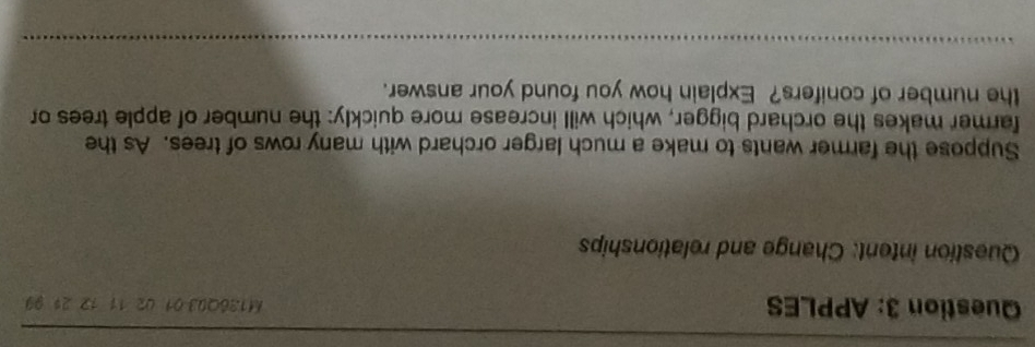 APPLES M136Q03 01 02 11 12 21 99 
Question intent: Change and relationships 
Suppose the farmer wants to make a much larger orchard with many rows of trees. As the 
farmer makes the orchard bigger, which will increase more quickly: the number of apple trees or 
the number of conifers? Explain how you found your answer.