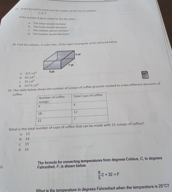 Andre found the mean and the median of this list of numbers
1, 4, 4
If the number 6 were added to the list, then...
a. The mean would increase
b. The mean would decrease
c. The median would increase
d. The median would decrease
28. Find the volume, in cubic feet, of the right rectangular prism pictured below.
a. 315yd^3
b. 63yd^3
c. 35yd^3
d. 157.5yd^3
29. The table below shows the number of scoops of coffee grounds needed to make different amounts of
coffee.
What is the total number of cups of coffee scoops of coffee?
a. 13
b. 14
c. 15
d. 16
The formula for converting temperatures from degrees Celsius, C, to degrees
0. Fahrenheit, F, is shown below.
 9/5 C+32=F
What is the temperature in degrees Fahrenheit when the temperature is 25°C 2