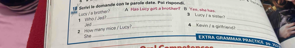 Scrivi le domande con le parole date. Poi rispondi. 
Youve o 
… Lucy / a brother? A Has Lucy got a brother? B Yes, she has. 
_ 
_ 
_ 
_3 Lucy / a sister? 
1 Who / Jed? 
Jed 
_ 
_ 
_ 
2 How many mice / Lucy?_ 
4 Kevin / a girlfriend? 
_ 
She 
_ 
EXTRA GRAMMAR PRACTICE PP. 252