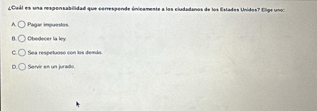 ¿Cuál es una responsabilidad que corresponde únicamente a los ciudadanos de los Estados Unidos? Elige uno:
A Pagar impuestos.
B. Obedecer la ley.
C. Sea respetuoso con los demás.
D. Servir en un jurado.