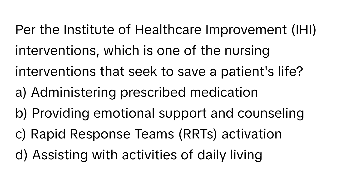 Per the Institute of Healthcare Improvement (IHI) interventions, which is one of the nursing interventions that seek to save a patient's life?

a) Administering prescribed medication 
b) Providing emotional support and counseling 
c) Rapid Response Teams (RRTs) activation 
d) Assisting with activities of daily living